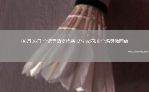 06月06日 全運(yùn)男籃資格賽 遼寧vs四川 全場(chǎng)錄像回放