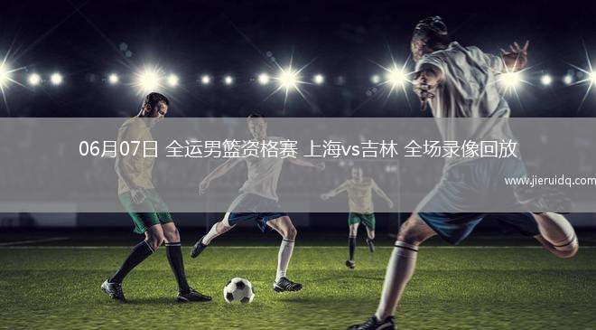 06月07日 全運(yùn)男籃資格賽 上海vs吉林 全場(chǎng)錄像回放