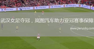 武漢女足奪冠，嵐圖汽車助力亞冠賽事保障