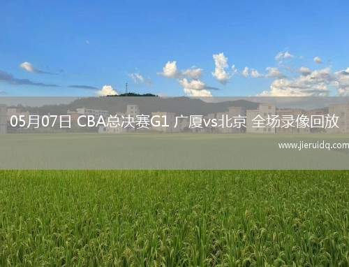 05月07日 CBA總決賽G1 廣廈vs北京 全場(chǎng)錄像回放