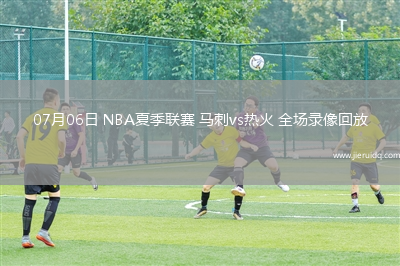 07月06日 NBA夏季聯(lián)賽 馬刺vs熱火 全場錄像回放