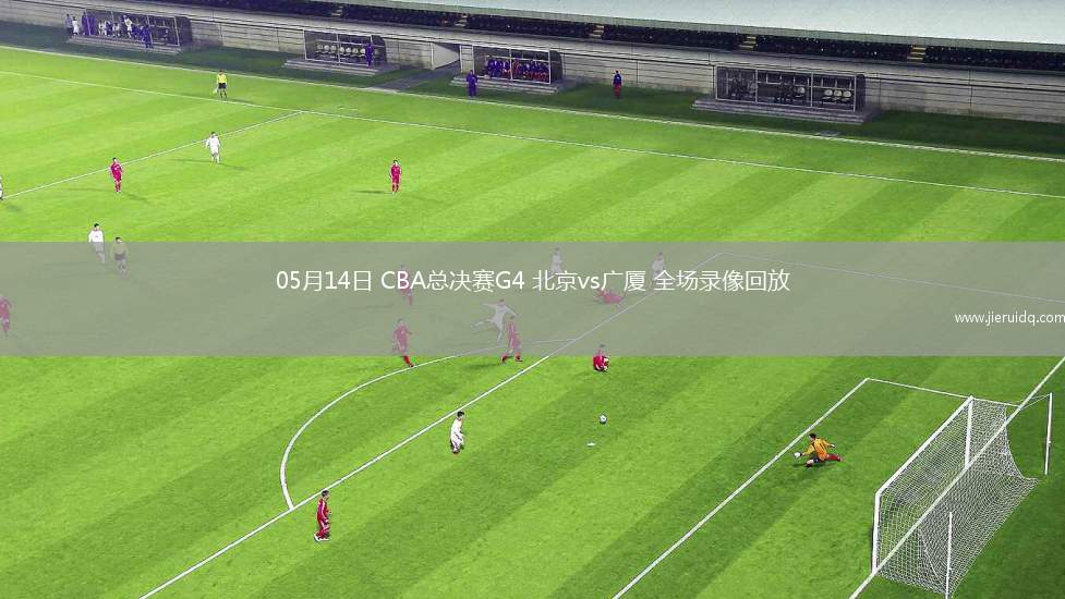 05月14日 CBA總決賽G4 北京vs廣廈 全場(chǎng)錄像回放