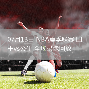 07月13日 NBA夏季聯(lián)賽 國王vs公牛 全場錄像回放