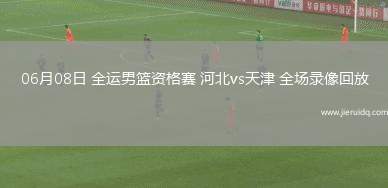 06月08日 全運(yùn)男籃資格賽 河北vs天津 全場錄像回放