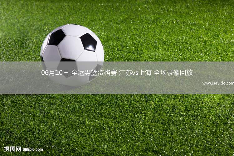 06月10日 全運(yùn)男籃資格賽 江蘇vs上海 全場(chǎng)錄像回放