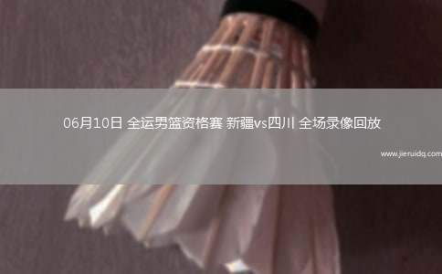 06月10日 全運男籃資格賽 新疆vs四川 全場錄像回放